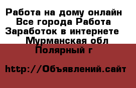 Работа на дому-онлайн - Все города Работа » Заработок в интернете   . Мурманская обл.,Полярный г.